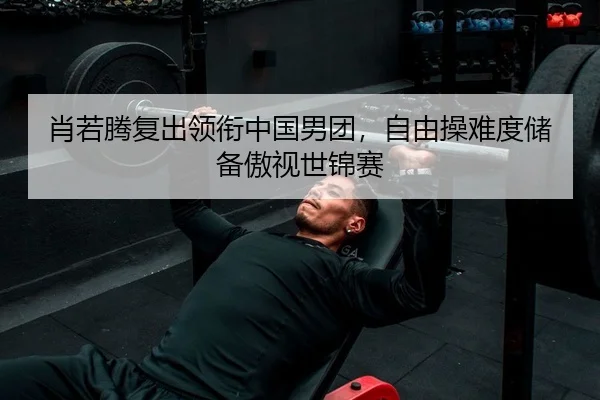 肖若腾复出领衔中国男团，自由操难度储备傲视世锦赛